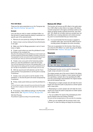 Page 251251
Audio processing and functions
Pitch Shift Mode
These are the same parameters as on the Transpose tab, 
see 
“Algorithm Settings” on page 249.
Example
Let’s say that you wish to create a pitchbend effect, so 
that the pitch is raised linearly by exactly 2 semitones in a 
specific part of the selected audio.
1.Remove all curve points by clicking the Reset button.
2.Select a linear curve by clicking the Curve Kind button 
to the right.
3.Make sure that the Range parameter is set to 2 semi-
tones or...