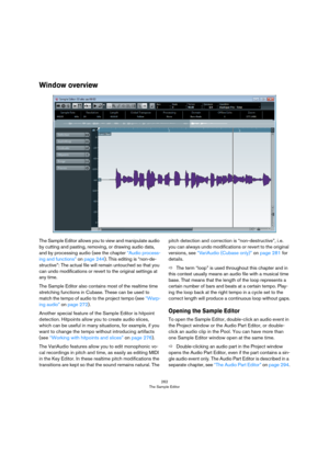 Page 262262
The Sample Editor
Window overview
The Sample Editor allows you to view and manipulate audio 
by cutting and pasting, removing, or drawing audio data, 
and by processing audio (see the chapter 
“Audio process-
ing and functions” on page 244). This editing is “non-de-
structive”: The actual file will remain untouched so that you 
can undo modifications or revert to the original settings at 
any time.
The Sample Editor also contains most of the realtime time 
stretching functions in Cubase. These can be...