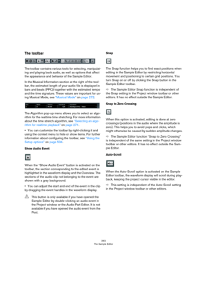 Page 263263
The Sample Editor
The toolbar
The toolbar contains various tools for selecting, manipulat-
ing and playing back audio, as well as options that affect 
the appearance and behavior of the Sample Editor. 
In the Musical Information section at the right of the tool-
bar, the estimated length of your audio file is displayed in 
bars and beats (PPQ) together with the estimated tempo 
and the time signature. These values are important for us
-
ing Musical Mode, see “Musical Mode” on page 272.
The Algorithm...