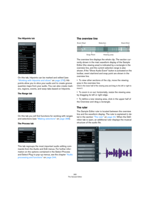 Page 265265
The Sample Editor
The Hitpoints tab
On this tab, hitpoints can be marked and edited (see 
“Working with hitpoints and slices” on page 276). Hit-
points allow you to slice your audio and to create groove 
quantize maps from your audio. You can also create mark
-
ers, regions, events, and warp tabs based on hitpoints.
The Range tab
On this tab you will find functions for working with ranges 
and selections (see 
“Making selections” on page 268).
The Process tab
This tab regroups the most important...