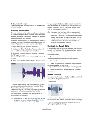 Page 268268
The Sample Editor
3.Drag to the left or right.
The audio is played back. The speed and pitch of the playback depend 
on how fast you drag.
Adjusting the snap point
The snap point is a marker within an audio event. It is used 
as a reference position when you move events with snap 
activated, so that the snap point is “magnetic” to whatever 
snap positions you have selected.
By default, the snap point is set at the beginning of the au-
dio event, but often it is useful to move the snap point to a...