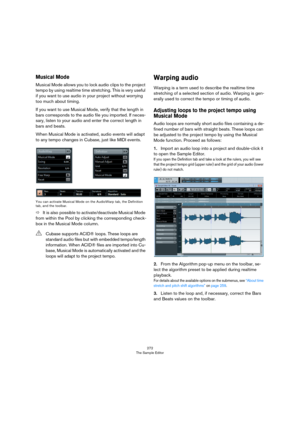 Page 272272
The Sample Editor
Musical Mode
Musical Mode allows you to lock audio clips to the project 
tempo by using realtime time stretching. This is very useful 
if you want to use audio in your project without worrying 
too much about timing.
If you want to use Musical Mode, verify that the length in 
bars corresponds to the audio file you imported. If neces
-
sary, listen to your audio and enter the correct length in 
bars and beats.
When Musical Mode is activated, audio events will adapt 
to any tempo...