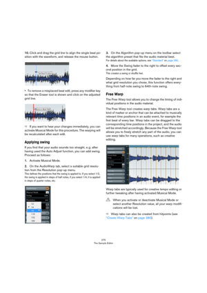 Page 275275
The Sample Editor
10.Click and drag the grid line to align the single beat po-
sition with the waveform, and release the mouse button.
•To remove a misplaced beat edit, press any modifier key 
so that the Eraser tool is shown and click on the adjusted 
grid line.
ÖIf you want to hear your changes immediately, you can 
activate Musical Mode for this procedure. The warping will 
be recalculated after each edit.
Applying swing
If you find that your audio sounds too straight, e. g. after 
having used the...