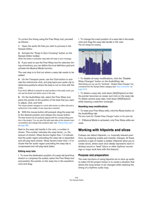 Page 276276
The Sample Editor
To correct the timing using the Free Warp tool, proceed 
as follows:
1.Open the audio file that you wish to process in the 
Sample Editor.
2.Activate the “Snap to Zero Crossing” button on the 
Sample Editor toolbar.
When this button is activated, warp tabs will snap to zero crossings.
3.If you want to use the Free Warp tool for selective tim-
ing corrections, you can define the local definition grid and 
activate the Musical Mode function.
The next step is to find out where a warp...