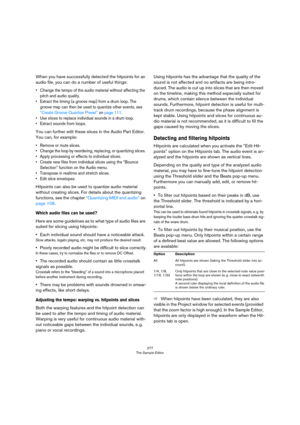 Page 277277
The Sample Editor
When you have successfully detected the hitpoints for an 
audio file, you can do a number of useful things:
• Change the tempo of the audio material without affecting the 
pitch and audio quality.
• Extract the timing (a groove map) from a drum loop. The 
groove map can then be used to quantize other events, see 
“Create Groove Quantize Preset” on page 111.
• Use slices to replace individual sounds in a drum loop.
• Extract sounds from loops.
You can further edit these slices in the...