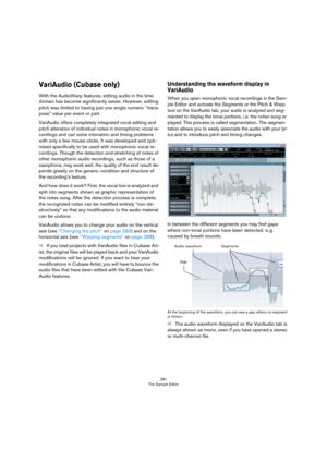 Page 281281
The Sample Editor
VariAudio (Cubase only)
With the AudioWarp features, editing audio in the time 
domain has become significantly easier. However, editing 
pitch was limited to having just one single numeric “trans
-
pose” value per event or part.
VariAudio offers completely integrated vocal editing and 
pitch alteration of individual notes in monophonic vocal re
-
cordings and can solve intonation and timing problems 
with only a few mouse clicks. It was developed and opti
-
mized specifically to be...