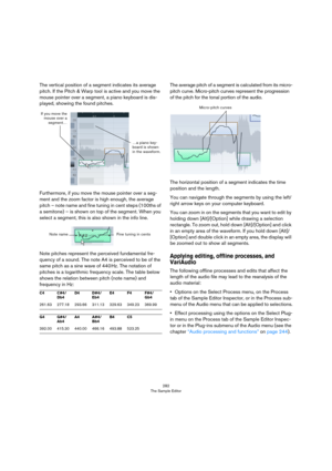 Page 282282
The Sample Editor
The vertical position of a segment indicates its average 
pitch. If the Pitch & Warp tool is active and you move the 
mouse pointer over a segment, a piano keyboard is dis
-
played, showing the found pitches.
Furthermore, if you move the mouse pointer over a seg-
ment and the zoom factor is high enough, the average 
pitch – note name and fine tuning in cent steps (100ths of 
a semitone) – is shown on top of the segment. When you 
select a segment, this is also shown in the info...