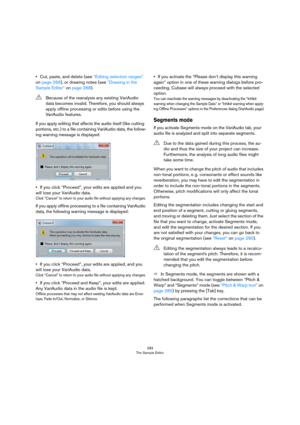 Page 283283
The Sample Editor
•Cut, paste, and delete (see “Editing selection ranges” 
on page 269), or drawing notes (see “Drawing in the 
Sample Editor” on page 268).
If you apply editing that affects the audio itself (like cutting 
portions, etc.) to a file containing VariAudio data, the follow
-
ing warning message is displayed:
•If you click “Proceed”, your edits are applied and you 
will lose your VariAudio data.
Click “Cancel” to return to your audio file without applying any changes.
If you apply offline...