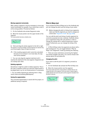 Page 285285
The Sample Editor
Moving segments horizontally
After cutting a segment it may be necessary to move seg-
ments horizontally, for example, if you notice that a note is 
at the wrong position. Proceed as follows:
1.On the VariAudio tab activate Segments mode.
2.Move the mouse pointer over the upper border of the 
segment.
The mouse pointer becomes a double arrow.
3.Click and drag the whole segment to the left or right.
The segment is moved accordingly. If several segments are selected, they 
are all...