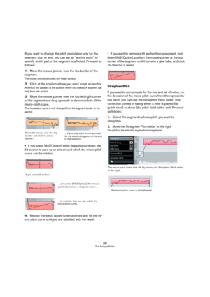 Page 287287
The Sample Editor
If you want to change the pitch modulation only for the 
segment start or end, you can set an “anchor point” to 
specify which part of the segment is affected. Proceed as 
follows:
1.Move the mouse pointer over the top border of the 
segment.
The mouse pointer becomes an I-beam symbol.
2.Click at the position where you want to set an anchor.
A vertical line appears at the position where you clicked. A segment can 
only have one anchor.
3.Move the mouse pointer over the top...