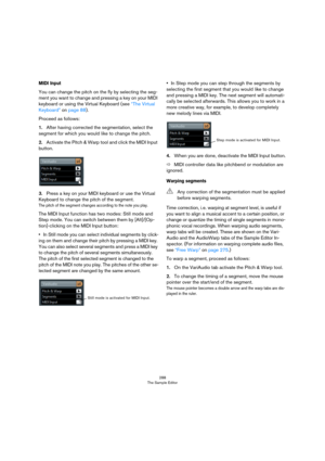 Page 288288
The Sample Editor
MIDI Input
You can change the pitch on the fly by selecting the seg-
ment you want to change and pressing a key on your MIDI 
keyboard or using the Virtual Keyboard (see 
“The Virtual 
Keyboard” on page 88). 
Proceed as follows:
1.After having corrected the segmentation, select the 
segment for which you would like to change the pitch.
2.Activate the Pitch & Warp tool and click the MIDI Input 
button.
3.Press a key on your MIDI keyboard or use the Virtual 
Keyboard to change the...