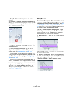 Page 289289
The Sample Editor
3.Drag the start/end of the segment to the desired 
position. 
If the Snap button is activated, the segment border will snap to the grid. 
When you drag the segment border, warp tabs are shown not only at the 
border but also at the adjacent segment borders to indicate which por
-tions of the audio are stretched/affected.
ÖWarping a segment will also change the timing of the 
adjacent segments. 
ÖTiming modifications introduced this way will not 
adapt to the project tempo. If this...