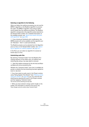 Page 293293
The Sample Editor
Selecting an algorithm for the flattening
When you flatten the realtime processing, you can use the 
MPEX 4 algorithm or the Realtime algorithm to process 
the audio. The MPEX 4 algorithm may produce better 
sound quality than the realtime processing. The Realtime 
algorithm corresponds to the algorithm preset selected on 
the Sample Editor toolbar. For a detailed description of 
the available presets, see 
“About time stretch and pitch 
shift algorithms” on page 259.
ÖIf you...
