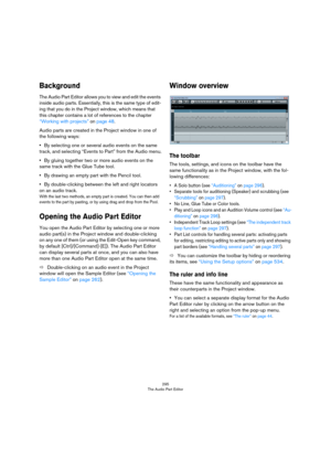 Page 295295
The Audio Part Editor
Background
The Audio Part Editor allows you to view and edit the events 
inside audio parts. Essentially, this is the same type of edit
-
ing that you do in the Project window, which means that 
this chapter contains a lot of references to the chapter 
“Working with projects” on page 48.
Audio parts are created in the Project window in one of 
the following ways:
•By selecting one or several audio events on the same 
track, and selecting “Events to Part” from the Audio menu.
•By...