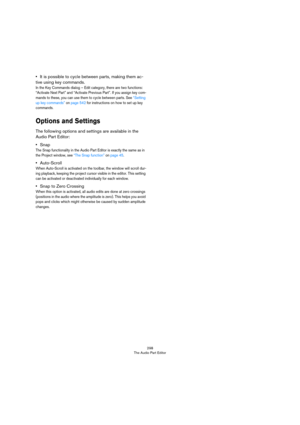 Page 298298
The Audio Part Editor
•It is possible to cycle between parts, making them ac-
tive using key commands.
In the Key Commands dialog – Edit category, there are two functions: 
“Activate Next Part” and “Activate Previous Part”. If you assign key com
-
mands to these, you can use them to cycle between parts. See “Setting up key commands” on page 542 for instructions on how to set up key 
commands.
Options and Settings
The following options and settings are available in the 
Audio Part Editor:
•Snap
The...