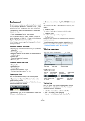 Page 300300
The Pool
Background
Every time you record on an audio track, a file is created 
on your hard disk. A reference to this file – a clip – is also 
added to the Pool. Two general rules apply to the Pool:
•All audio and video clips that belong to a project are 
listed in the Pool.
•There is a separate Pool for every project.
The way the Pool displays folders and their contents is 
similar to the way the Mac OS X Finder and the Windows 
Explorer display folders and lists of files.
In the Pool you can,...