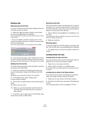 Page 303303
The Pool
Deleting clips
Removing clips from the Pool
To remove a clip from the Pool without deleting it from the 
hard disk, proceed as follows:
1.Select the clip(s) and select “Delete” from the Edit 
menu (or press [Backspace] or [Delete]).
A prompt asks whether you want to move the clip to the Trash or remove 
it from the Pool.
•If you try to delete a clip that is used by one or more 
events, the program will ask you whether to remove these 
events from the project.
If you cancel, neither the clip...