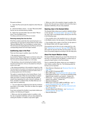 Page 306306
The Pool
Proceed as follows:
1.Open the Pool and locate the clip(s) for which files are 
missing.
2.Check the Status column – if it says “Reconstructible”, 
the file can be reconstructed by Cubase.
3.Select the reconstructible clips and select “Recon-
struct” from the Media menu.
The editing is performed and the edit files are recreated.
Removing missing files from the Pool
If the Pool contains audio files that cannot be found or re-
constructed, you may want to remove these. For this, select...