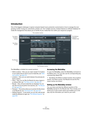 Page 312312
The MediaBay
Introduction
One of the biggest challenges in typical computer-based music production environments is how to manage the ever-
growing number of plug-ins, instruments, presets, etc. from multiple sources. Cubase features an efficient database for 
media file management that allows you to handle all your media files from within your sequencer program. 
 
The MediaBay is divided into several sections:
• Define Locations – Here, you can create “presets” for locations 
on your system that you...