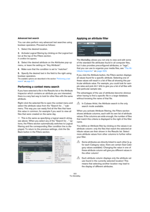 Page 322322
The MediaBay
Advanced text search
You can also perform very advanced text searches using 
boolean operators. Proceed as follows:
1.Select the desired location.
2.Activate Logical filtering by clicking on the Logical but-
ton at the top of the Filters section.
A condition line appears.
3.Select the desired attribute on the Attributes pop-up 
menu, or leave the setting on “Any Attribute”.
4.Make sure that the condition is set to “matches”.
5.Specify the desired text in the field to the right using...