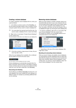 Page 330330
The MediaBay
Creating a volume database
To create a separate volume database file for a drive, pro-
ceed as follows:
1.In the Define Locations section of the MediaBay, se-
lect the external storage medium, drive or partition of your 
computer system that you want to create a database for.
2.Right-click on it and select “Create Volume Database” 
on the context menu.
The file information for this drive is now written into a new database file.
When the new database file is available, this is reflected...