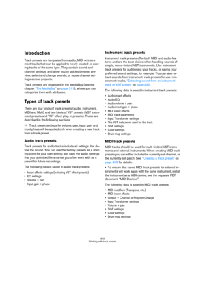 Page 332332
Working with track presets
Introduction
Track presets are templates from audio, MIDI or instru-
ment tracks that can be applied to newly created or exist-
ing tracks of the same type. They contain sound and 
channel settings, and allow you to quickly browse, pre
-
view, select and change sounds, or reuse channel set-
tings across projects. 
Track presets are organized in the MediaBay (see the 
chapter 
“The MediaBay” on page 311), where you can 
categorize them with attributes. 
Types of track...