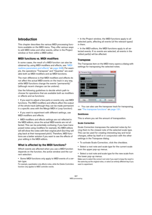 Page 367367
MIDI processing
Introduction
This chapter describes the various MIDI processing func-
tions available on the MIDI menu. They offer various ways 
to edit MIDI notes and other events, either in the Project 
window or from within a MIDI editor.
MIDI functions vs. MIDI modifiers
In some cases, the result of a MIDI function can also be 
obtained by using MIDI modifiers and effects, see 
“MIDI 
realtime parameters and effects” on page 348). For exam-
ple, the operations “Transpose” and “Quantize” are...