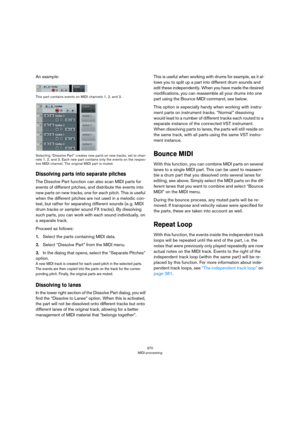 Page 370370
MIDI processing
An example:
This part contains events on MIDI channels 1, 2, and 3.
Selecting “Dissolve Part” creates new parts on new tracks, set to chan-
nels 1, 2, and 3. Each new part contains only the events on the respec-
tive MIDI channel. The original MIDI part is muted.
Dissolving parts into separate pitches
The Dissolve Part function can also scan MIDI parts for 
events of different pitches, and distribute the events into 
new parts on new tracks, one for each pitch. This is useful 
when...