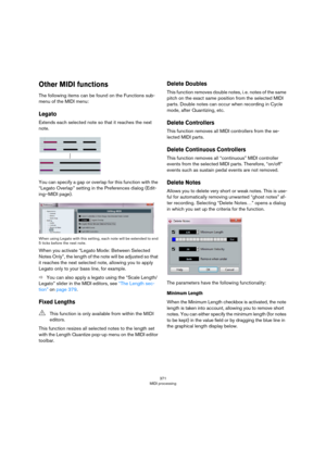 Page 371371
MIDI processing
Other MIDI functions
The following items can be found on the Functions sub-
menu of the MIDI menu:
Legato
Extends each selected note so that it reaches the next 
note.
You can specify a gap or overlap for this function with the 
“Legato Overlap” setting in the Preferences dialog (Edit
-
ing–MIDI page).
When using Legato with this setting, each note will be extended to end 
5 ticks before the next note.
When you activate “Legato Mode: Between Selected 
Notes Only”, the length of the...