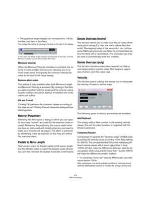 Page 372372
MIDI processing
•The graphical length display can correspond to 1/4 bar, 
one bar, two bars or four bars.
You change this setting by clicking in the field to the right of the display.
In this case, the whole length display corresponds to two bars, and the 
Minimum Length is set to 32nd notes (60 ticks).
Minimum Velocity
When the Minimum Velocity checkbox is activated, the ve-
locity of notes is taken into account, allowing you to re-
move weak notes. You specify the minimum velocity (for 
notes to be...