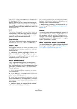 Page 373373
MIDI processing
•To expand (create greater difference in velocity), use ra-
tio values above 100 %.
Before you expand, you may want to adjust the velocity with the Add/
Subtract function, so that the average velocity is somewhere in the mid
-
dle of the range. If the average velocity is high (near 127) or low (near 0), 
expansion will not work properly, simply because velocity values can only 
be between 0 and 127!
Limit
This function allows you to make sure that no velocity val-
ues fall outside a...
