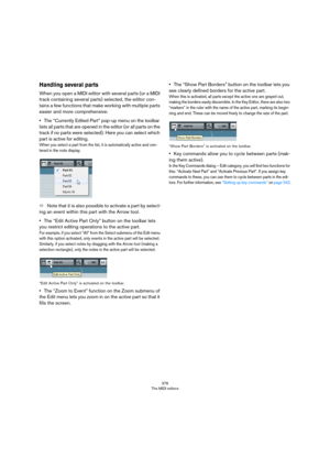 Page 376376
The MIDI editors
Handling several parts
When you open a MIDI editor with several parts (or a MIDI 
track containing several parts) selected, the editor con
-
tains a few functions that make working with multiple parts 
easier and more comprehensive:
•The “Currently Edited Part” pop-up menu on the toolbar 
lists all parts that are opened in the editor (or all parts on the 
track if no parts were selected). Here you can select which 
part is active for editing.
When you select a part from the list, it...