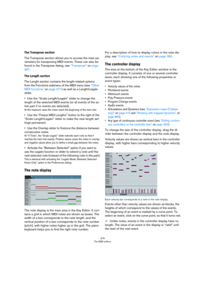 Page 379379
The MIDI editors
The Transpose section
The Transpose section allows you to access the main pa-
rameters for transposing MIDI events. These can also be 
found in the Transpose dialog, see 
“Transpose” on page 
367.
The Length section
The Length section contains the length-related options 
from the Functions submenu of the MIDI menu (see 
“Other 
MIDI functions” on page 371) as well as a Length/Legato 
slider.
•Use the “Scale Length/Legato” slider to change the 
length of the selected MIDI events (or...