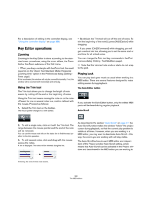 Page 380380
The MIDI editors
For a description of editing in the controller display, see 
“Using the controller display” on page 388.
Key Editor operations
Zooming
Zooming in the Key Editor is done according to the stan-
dard zoom procedures, using the zoom sliders, the Zoom 
tool or the Zoom submenu of the Edit menu.
•When you drag a rectangle with the Zoom tool, the result 
depends on the “Zoom Tool Standard Mode: Horizontal 
Zooming Only” option in the Preferences dialog (Editing–
Tools page).
If this is...