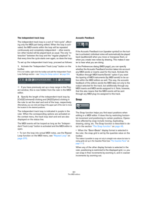 Page 381381
The MIDI editors
The independent track loop
The independent track loop is a sort of “mini-cycle”, affect-
ing only the MIDI part being edited. When the loop is acti-
vated, the MIDI events within the loop will be repeated 
continuously and completely independent – other events 
(on other tracks) will be played back as usual. The only “in
-
teraction” between the loop and the “regular playback” is 
that every time the cycle starts over again, so does the loop.
To set up the independent track loop,...