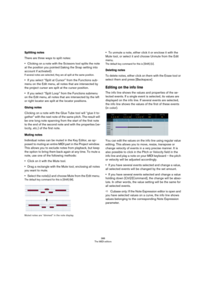 Page 386386
The MIDI editors
Splitting notes
There are three ways to split notes:
•Clicking on a note with the Scissors tool splits the note 
at the position you pointed (taking the Snap setting into 
account if activated).
If several notes are selected, they are all split at the same position.
•If you select “Split at Cursor” from the Functions sub-
menu on the Edit menu, all notes that are intersected by 
the project cursor are split at the cursor position.
•If you select “Split Loop” from the Functions...