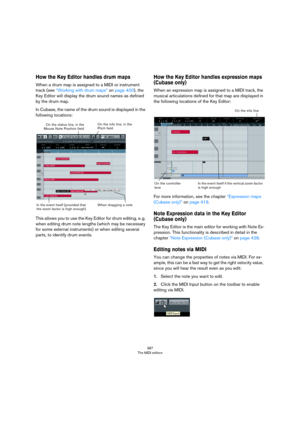 Page 387387
The MIDI editors
How the Key Editor handles drum maps
When a drum map is assigned to a MIDI or instrument 
track (see 
“Working with drum maps” on page 400), the 
Key Editor will display the drum sound names as defined 
by the drum map. 
In Cubase, the name of the drum sound is displayed in the 
following locations:
This allows you to use the Key Editor for drum editing, e. g. 
when editing drum note lengths (which may be necessary 
for some external instruments) or when editing several 
parts, to...