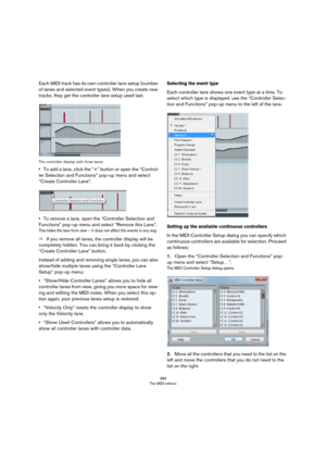 Page 389389
The MIDI editors
Each MIDI track has its own controller lane setup (number 
of lanes and selected event types). When you create new 
tracks, they get the controller lane setup used last.
The controller display with three lanes
•To add a lane, click the “+” button or open the “Control-
ler Selection and Functions” pop-up menu and select 
“Create Controller Lane”.
•To remove a lane, open the “Controller Selection and 
Functions” pop-up menu and select “Remove this Lane”.
This hides the lane from view –...