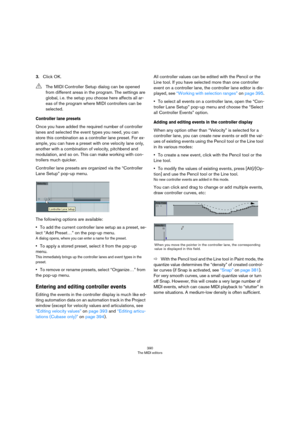 Page 390390
The MIDI editors
3.Click OK.
Controller lane presets
Once you have added the required number of controller 
lanes and selected the event types you need, you can 
store this combination as a controller lane preset. For ex
-
ample, you can have a preset with one velocity lane only, 
another with a combination of velocity, pitchbend and 
modulation, and so on. This can make working with con
-
trollers much quicker.
Controller lane presets are organized via the “Controller 
Lane Setup” pop-up menu.
The...
