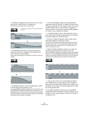 Page 391391
The MIDI editors
•Clicking and dragging with the Line tool in Line mode 
allows you to create events in a straight line.
This is the best way to draw linear controller ramps.
•The Parabola mode works in the same way, but ar-
ranges the values on a parabola curve instead, giving 
more “natural” curves and fades.
Note that the result depends on the direction from which you draw the 
parabola.
•In Parabola mode, you can use modifier keys to deter-
mine the shape of the parabola curve.
If you press...