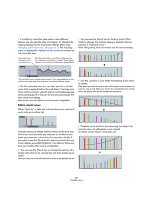 Page 393393
The MIDI editors
•If conflicting controller data exists in two different 
places, you can specify what will happen on playback by 
making settings for the Automation Merge Mode (see 
“Merging automation data” on page 241). The resulting 
curve is displayed in addition to the curve you entered on 
the controller lane.
•On the controller lane, you can also see the controller 
curve that is applied before the part starts. That way, you 
know which controller value (if any) is currently being used 
at...