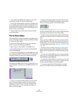 Page 396396
The MIDI editors
ÖIf you hold down [Shift] while clicking on any of the 
smart spots, you get the vertical scaling mode.
•To move the whole selection up/down or left/right, click 
on a controller event inside the editor and drag the curve.
By pressing [Ctrl]/[Command] when clicking and dragging, you can re-
strict the direction to horizontal or vertical movement, depending on the 
direction in which you start dragging.
ÖSnap is taken into account when moving controller 
curves horizontally.
The...
