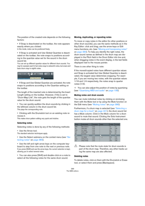 Page 399399
The MIDI editors
The position of the created note depends on the following 
factors:
•If Snap is deactivated on the toolbar, the note appears 
exactly where you clicked.
In this mode, notes can be positioned freely.
•If Snap is activated and Use Global Quantize is deacti-
vated on the toolbar, the note snaps to positions accord-
ing to the quantize value set for the sound in the drum 
sound list.
You can set up different quantize values for different drum sounds. You 
may for example want hi-hat...