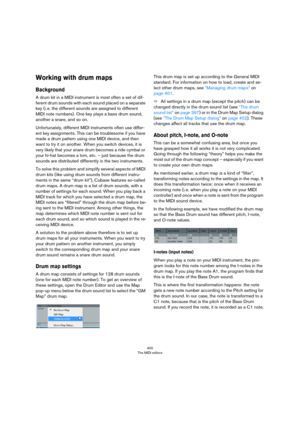 Page 400400
The MIDI editors
Working with drum maps
Background
A drum kit in a MIDI instrument is most often a set of dif-
ferent drum sounds with each sound placed on a separate 
key (i.
 e. the different sounds are assigned to different 
MIDI note numbers). One key plays a bass drum sound, 
another a snare, and so on.
Unfortunately, different MIDI instruments often use differ-
ent key assignments. This can be troublesome if you have 
made a drum pattern using one MIDI device, and then 
want to try it on...