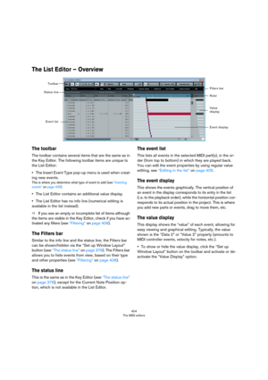 Page 404404
The MIDI editors
The List Editor – Overview
The toolbar
The toolbar contains several items that are the same as in 
the Key Editor. The following toolbar items are unique to 
the List Editor:
•The Insert Event Type pop-up menu is used when creat-
ing new events.
This is where you determine what type of event to add (see “Inserting events” on page 405).
•The List Editor contains an additional value display.
•The List Editor has no info line (numerical editing is 
available in the list instead).
ÖIf...