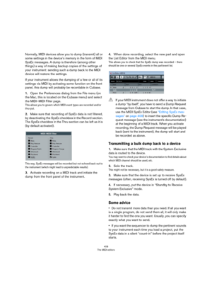 Page 408408
The MIDI editors
Normally, MIDI devices allow you to dump (transmit) all or 
some settings in the device’s memory in the form of MIDI 
SysEx messages. A dump is therefore (among other 
things) a way of making backup copies of the settings of 
your instrument: sending such a dump back to the MIDI 
device will restore the settings. 
If your instrument allows the dumping of a few or all of its 
settings via MIDI by activating some function on the front 
panel, this dump will probably be recordable in...