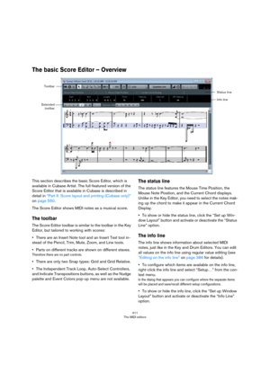 Page 411411
The MIDI editors
The basic Score Editor – Overview
This section describes the basic Score Editor, which is 
available in Cubase Artist. The full-featured version of the 
Score Editor that is available in Cubase is described in 
detail in 
“Part II: Score layout and printing (Cubase only)” 
on page 550.
The Score Editor shows MIDI notes as a musical score.
The toolbar
The Score Editor toolbar is similar to the toolbar in the Key 
Editor, but tailored to working with scores:
•There are an Insert Note...