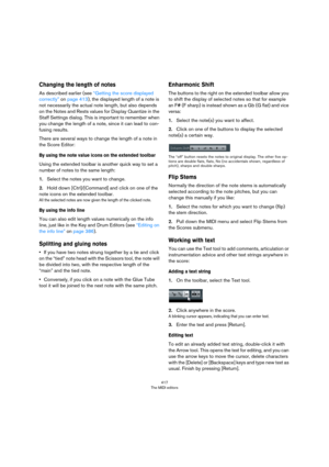 Page 417417
The MIDI editors
Changing the length of notes
As described earlier (see “Getting the score displayed 
correctly” on page 413), the displayed length of a note is 
not necessarily the actual note length, but also depends 
on the Notes and Rests values for Display Quantize in the 
Staff Settings dialog. This is important to remember when 
you change the length of a note, since it can lead to con
-
fusing results.
There are several ways to change the length of a note in 
the Score Editor:
By using the...