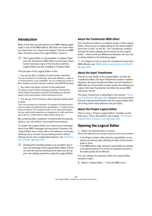 Page 441441
The Logical Editor, Transformer, and Input Transformer
Introduction
Most of the time you will perform your MIDI editing graph-
ically in one of the MIDI editors. But there are times when 
you want more of a “search and replace” function on MIDI 
data, and that’s where the Logical Editor comes in.
The principle of the Logical Editor is this:
•You set up filter conditions to find certain elements.
This can be elements of a certain type, with certain attributes or values or 
on certain positions, in any...