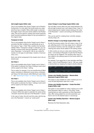 Page 449449
The Logical Editor, Transformer, and Input Transformer
Add Length (Logical Editor only)
This is only available when Action Target is set to Position. 
Furthermore, it is only valid if the found events are notes 
(and thus have a length). When Add Length is selected, 
the length of each note event will be added to the Position 
value. This can be used for creating new events (using the 
Insert function) positioned relative to the end positions of 
the original notes.
Transpose to Scale
This is only...